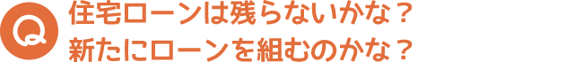 住宅ローンは残らないかな？新たにローンを組むのかな？